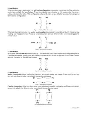 Page 8January 2013 L010197
8 Lead Motors
Series Connection: When conﬁ guring the motor windings in series, use the per Phase (or unipolar) cur-
rent rating to determine the current setting potentiometer value. 4 Lead Motors
Multiply the speciﬁ ed series motor current by 1.4 to determine the current adjustment potentiometer value.  
Four Lead Motors are usually rated with their appropriate series current, as opposed to the Phase Current, 
which is the rating for 6 and 8 lead motors.
6 Lead Motors
When conﬁ...