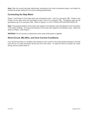 Page 9January 2013 L010197
Note: After the current has been determined, according to the motor connections above, use Table 8 to 
choose the proper setting for the current setting potentiometer.
Connecting the Step Motor
Phase 1 and Phase 3 of the step motor are connected to pins 1 and 2 on connector TB2.  Phase 2 and 
Phase 4 of the step motor are connected to pins 3 and 4 on connector TB2.  The Motors case can be 
grounded to pin 5 on connector TB2.  Refer to Figures 1 & 2 for TYPICAL APPLICATION HOOK-UP....
