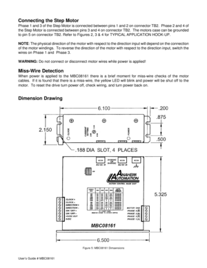 Page 10User’s Guide # MBC08161
Dimension Drawing
Figure 5: MBC08161 Dimaensions
Connecting the Step Motor
Phase 1 and 3 of the Step Motor is connected between pins 1 and 2 on connector TB2.  Phase 2 and 4 of
the Step Motor is connected between pins 3 and 4 on connector TB2.  The motors case can be grounded
to pin 5 on connector TB2. Refer to Figures 2, 3 & 4 for TYPICAL APPLICATION HOOK-UP.
NOTE: The physical direction of the motor with respect to the direction input will depend on the connection
of the motor...