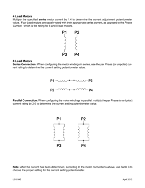 Page 84 Lead Motors
Multiply  the  specified series motor current by 1.4 to determine the current adjustment potentiometer 
value.  Four Lead motors are usually rated with their appropriate series current, as opposed to the Phase 
Current,  which is the rating for 6 and 8 lead motors.
8 Lead Motors
Series Connection: When configuring the motor windings in series, use the per Phase (or unipolar) cur-
rent rating to determine the current setting potentiometer value.
Parallel Connection: When configuring the...