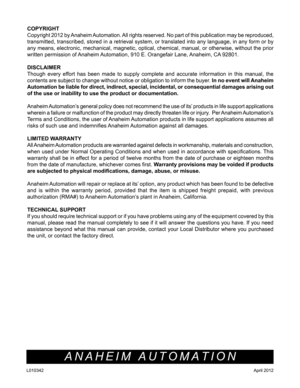 Page 10COPYRIGHT 
Copyright 2012 by Anaheim Automation. All rights reserved. No part of this publication may be reproduced, 
transmitted, transcribed, stored in a retrieval system, or translated in\
to any language, in any form or by 
any means, electronic, mechanical, magnetic, optical, chemical, manual, or otherwise, without the prior 
written permission of Anaheim Automation, 910 E. Orangefair Lane, Anaheim, CA 92801. 
DISCLAIMER
Though every effort has been made to supply complete and accurate information...