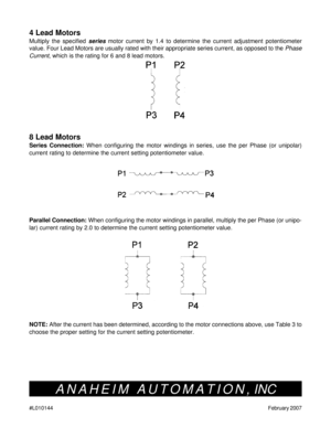 Page 10#L010144February 2007
4 Lead Motors
Multiply the specified series motor current by 1.4 to determine the current adjustment potentiometer
value. Four Lead Motors are usually rated with their appropriate series current, as opposed to the Phase
Current, which is the rating for 6 and 8 lead motors.
8 Lead Motors
Series Connection: When configuring the motor windings in series, use the per Phase (or unipolar)
current rating to determine the current setting potentiometer value.
Parallel Connection: When...