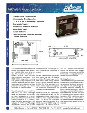 Page 1FEATURES DESCRIPTION
910 East Orangefair Ln.  Anaheim, CA 92801     Tel. (714) 992-6990     Fax. (714) 992-0471     www.anaheimautomation.com
DIMENSIONS
• 10 Amps/Phase Output Current
 Microstepping Drive Operations
 1, 2, 5, 8, 10, 16, 32 and 64 Step Operations
 Opto Isolated Inputs
 Short Circuit & Miswire Protection
 Motor On/Off Input
 Current Reduction
 Over-Temperature Protection and Over-
Voltage Detection
MBC10641 Microstep Driver MBC10641 Microstep Driver
If you need a reliable driver for...