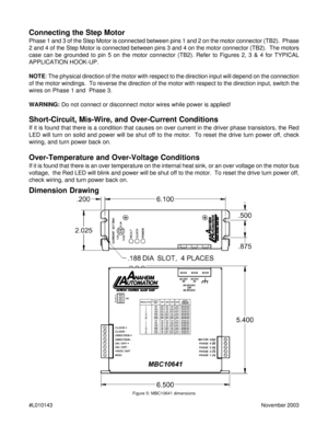 Page 10#L010143November 2003
Dimension Drawing
Figure 5: MBC10641 dimensions
Connecting the Step Motor
Phase 1 and 3 of the Step Motor is connected between pins 1 and 2 on the motor connector (TB2).  Phase
2 and 4 of the Step Motor is connected between pins 3 and 4 on the motor connector (TB2).  The motors
case can be grounded to pin 5 on the motor connector (TB2). Refer to Figures 2, 3 & 4 for TYPICAL
APPLICATION HOOK-UP.
NOTE: The physical direction of the motor with respect to the direction input will depend...