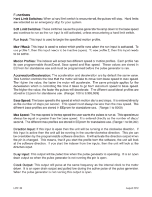 Page 11August 2012 L010184
Functions
Hard Limit Switches: When a hard limit switch is encountered, the pulses will stop.  Hard limits 
are intended as an emergency stop for your system.
Soft Limit Switches: These switches cause the pulse generator to ramp down to the base speed 
and continue to run as the run input is still activated, unless encountering a hard limit switch.
Run Input: This input is used to begin the speciﬁ ed motion proﬁ le.
Max1/Max2: This input is used to select which proﬁ le runs when the...