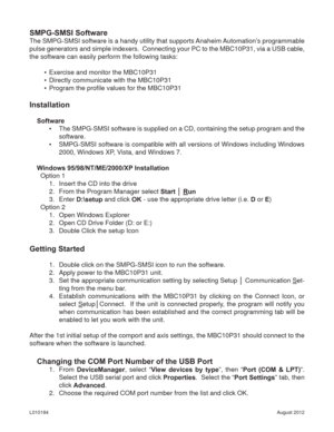 Page 12August 2012 L010184
SMPG-SMSI Software
The SMPG-SMSI software is a handy utility that supports Anaheim Automation’s programmable 
pulse generators and simple indexers.  Connecting your PC to the MBC10P31, via a USB cable, 
the software can easily perform the following tasks:
•  Exercise and monitor the MBC10P31
•  Directly communicate with the MBC10P31
•  Program the proﬁ le values for the MBC10P31
Installation
Software
•  The SMPG-SMSI software is supplied on a CD, containing the setup program and the...