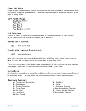 Page 15August 2012 L010184
Direct Talk Mode
Direct mode is used to directly control the motion for real time movements through serial com-
munication.  The pulse generator has 13 command which are easy to remember for direct move-
ment of a step motor.
COM Port Settings
Baud Rate: 115200
Parity: None
Data Bits: 8
Stop Bits: 1
Flow Control: Xon/Xoff
Unit Selection
In order to select a unit the @ command followed by 0 (address of the unit) must be sent.
NOTE: There should be no spaces between the @ and the 0.
How...