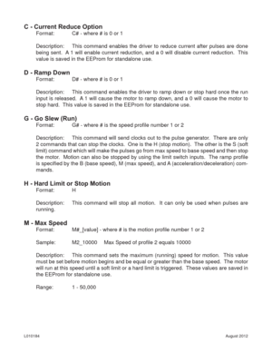 Page 17August 2012 L010184
C - Current Reduce Option
Format:   C# - where # is 0 or 1
Description:  This command enables the driver to reduce current after pulses are done 
being sent.  A 1 will enable current reduction, and a 0 will disable current reduction.  This 
value is saved in the EEProm for standalone use.
D - Ramp Down
Format:   D# - where # is 0 or 1
Description:  This command enables the driver to ramp down or stop hard once the run 
input is released.  A 1 will cause the motor to ramp down, and a 0...