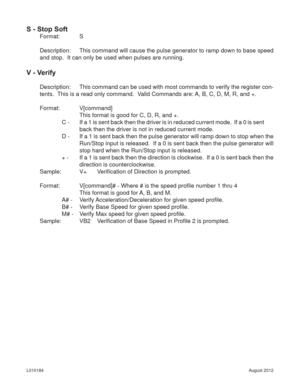 Page 18August 2012 L010184
S - Stop Soft
Format:   S
Description:  This command will cause the pulse generator to ramp down to base speed 
and stop.  It can only be used when pulses are running.
V - Verify
Description:  This command can be used with most commands to verify the register con-
tents.  This is a read only command.  Valid Commands are: A, B, C, D, M, R, and +.
Format:   V[command]
      This format is good for C, D, R, and +.
    C  -    If a 1 is sent back then the driver is in reduced current...