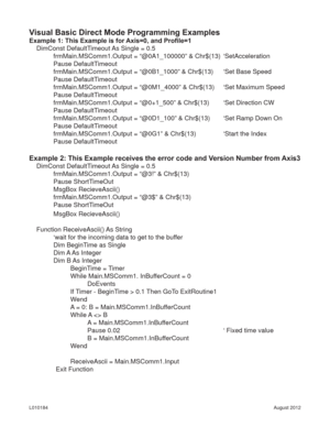 Page 19August 2012 L010184
Visual Basic Direct Mode Programming Examples
Example 1: This Example is for Axis=0, and Proﬁ le=1
DimConst DefaultTimeout As Single = 0.5
frmMain.MSComm1.Output = “@0A1_100000” & Chr$(13)  ‘SetAcceleration
Pause DefaultTimeout
frmMain.MSComm1.Output = “@0B1_1000” & Chr$(13)  ‘Set Base Speed
Pause DefaultTimeout
frmMain.MSComm1.Output = “@0M1_4000” & Chr$(13)  ‘Set Maximum Speed
Pause DefaultTimeout
frmMain.MSComm1.Output = “@0+1_500” & Chr$(13)  ‘Set Direction CW
Pause...