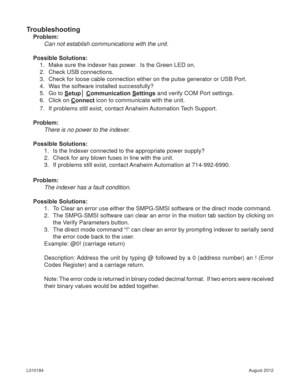 Page 20August 2012 L010184
Troubleshooting
Problem:
Can not establish communications with the unit.
Possible Solutions: 
1.  Make sure the indexer has power.  Is the Green LED on.
2.  Check USB connections.
3.  Check for loose cable connection either on the pulse generator or USB Port.
4.  Was the software installed successfully?
5. Go to Setup│ Communication Settings and verify COM Port settings.
6. Click on Connect icon to communicate with the unit.
7.  If problems still exist, contact Anaheim Automation Tech...