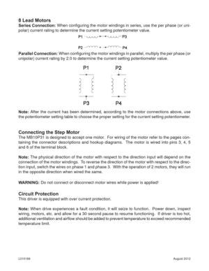 Page 10August 2012 L010184
8 Lead Motors
Series Connection: When conﬁ guring the motor windings in series, use the per phase (or uni-
polar) current rating to determine the current setting potentiometer value.
Parallel Connection: When conﬁ guring the motor windings in parallel, multiply the per phase (or 
unipolar) current rating by 2.0 to determine the current setting potentiometer value.
Note: After the current has been determined, according to the motor connections above, use 
the potentiometer setting...