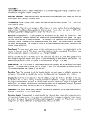 Page 11August 2012 L01018511
Functions
Hard Limit Switches: When a hard limit switch is encountered, the pulses will stop.  Hard limits are in-
tended as an emergency stop for your system.
Soft Limit Switches: These switches cause the indexer to ramp down to the base speed and ﬁ nish the 
index, unless encountering a hard limit switch.
Proﬁ le Inputs: These inputs are used to select and begin the speciﬁ ed motion proﬁ le.  Only 1 input should 
be activated at a time.
Motion Proﬁ les: The indexer will accept two...