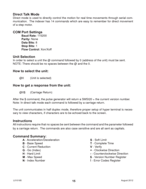 Page 15August 2012 L01018515
Direct Talk Mode
Direct mode is used to directly control the motion for real time movements through serial com-
munication.  The indexer has 14 commands which are easy to remember for direct movement 
of a step motor.
COM Port Settings
Baud Rate: 115200
Parity: None
Data Bits: 8
Stop Bits: 1
Flow Control: Xon/Xoff
Unit Selection
In order to select a unit the @ command followed by 0 (address of the unit) must be sent.
NOTE: There should be no spaces between the @ and the 0.
How to...
