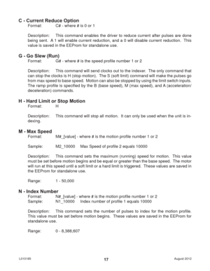 Page 17August 2012 L01018517
C - Current Reduce Option
Format:   C# - where # is 0 or 1
Description:  This command enables the driver to reduce current after pulses are done 
being sent.  A 1 will enable current reduction, and a 0 will disable current reduction.  This 
value is saved in the EEProm for standalone use.
G - Go Slew (Run)
Format:   G# - where # is the speed proﬁ le number 1 or 2
Description:  This command will send clocks out to the indexer.  The only command that 
can stop the clocks is H (stop...