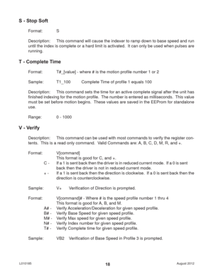 Page 18August 2012 L01018518
S - Stop Soft
Format:   S
Description:  This command will cause the indexer to ramp down to base speed and run 
until the index is complete or a hard limit is activated.  It can only be used when pulses are 
running.
T - Complete Time
Format:   T#_[value] - where # is the motion proﬁ le number 1 or 2
Sample:   T1_100  Complete Time of proﬁ le 1 equals 100
Description:  This command sets the time for an active complete signal after the unit has 
ﬁ nished indexing for the motion proﬁ...