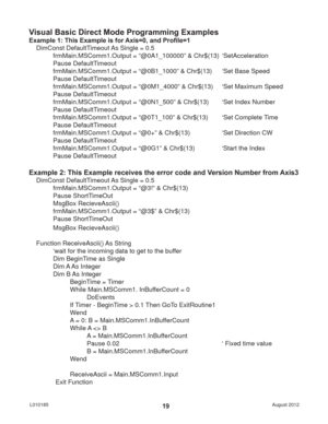 Page 19August 2012 L01018519
Visual Basic Direct Mode Programming Examples
Example 1: This Example is for Axis=0, and Proﬁ le=1
DimConst DefaultTimeout As Single = 0.5
frmMain.MSComm1.Output = “@0A1_100000” & Chr$(13)  ‘SetAcceleration
Pause DefaultTimeout
frmMain.MSComm1.Output = “@0B1_1000” & Chr$(13)  ‘Set Base Speed
Pause DefaultTimeout
frmMain.MSComm1.Output = “@0M1_4000” & Chr$(13)  ‘Set Maximum Speed
Pause DefaultTimeout
frmMain.MSComm1.Output = “@0N1_500” & Chr$(13)  ‘Set Index Number
Pause...