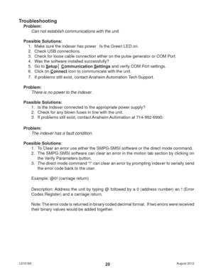 Page 20August 2012 L01018520
Troubleshooting
Problem:
Can not establish communications with the unit.
Possible Solutions: 
1.  Make sure the indexer has power.  Is the Green LED on.
2.  Check USB connections.
3.  Check for loose cable connection either on the pulse generator or COM Port.
4.  Was the software installed successfully?
5. Go to Setup│ Communication Settings and verify COM Port settings.
6. Click on Connect icon to communicate with the unit.
7.  If problems still exist, contact Anaheim Automation...