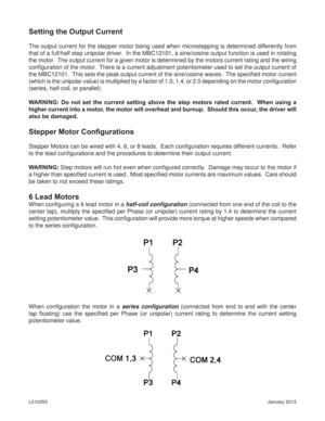 Page 7January 2013 L010353
Setting the Output Current
The output current for the stepper motor being used when microstepping is determined differently from 
that of a full/half step unipolar driver.  In the MBC12101, a sine/cosine output function is used in rotating 
the motor.  The output current for a given motor is determined by the motors current rating and the wiring 
conﬁ guration of the motor.  There is a current adjustment potentiometer used to set the output current of 
the MBC12101.  This sets the...