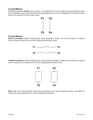Page 8January 2013 L010353
4 Lead Motors
Multiply the speciﬁ ed series motor current by 1.4 to determine the current adjustment potentiometer value.  
Four Lead Motors are usually rated with their appropriate series current, as opposed to the Phase Current, 
which is the rating for 6 and 8 lead motors.
8 Lead Motors
Series Connection: When conﬁ guring the motor windings in series, use the per Phase (or unipolar) 
current rating to determine the current setting potentiometer value.
Parallel Connection: When...