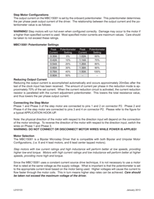 Page 4January 2013 L010133
Step Motor Conﬁ gurations
The output current on the MBC15081 is set by the onboard potentiometer.  This potentiometer determines 
the per phase peak output current of the driver.  The relationship between the output current and the po-
tentiometer value is as follows:
WARNING! Step motors will run hot even when conﬁ gured correctly.  Damage may occur to the motor if 
a higher than speciﬁ ed current is used.  Most speciﬁ ed motor currents are maximum values.  Care should 
be taken to...