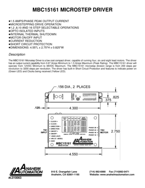 Page 1MBC15161 MICROSTEP DRIVER
!1.5 AMPS/PHASE PEAK OUTPUT CURRENT!
MICROSTEPPING DRIVE OPERATION!
1,2 ,8,10 AND 16 STEP SELECTABLE OPERATIONS!
OPTO ISOLATED INPUTS!
INTERNAL THERMAL SHUTDOWN!
MOTOR ON/OFF INPUT!
CURRENT REDUCTION!
SHORT CIRCUIT PROTECTION!
DIMENSIONS: 4.55L x 2.75H x 0.825WDescription
The MBC15161 Microstep Driver is a low cost compact driver, capable of running four, six and eight lead motors. The driver
has an output current capability from 0.67 Amps Minimum to 1.5 Amps Maximum (Peak...