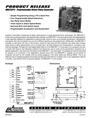 Page 1#L010129July 2002
910 East Orangefair Lane, Anaheim, CA 92801
e-mail: info@anaheimautomation.com(714) 992-6990  fax: (714) 992-0471
website: www.anaheimautomation.com
ANAHEIM AUTOMATION
Hookups
PRODUCT RELEASE
MBC25P11 - Programmable Driver/Pulse Generator
• Simple Programming Using a PC’s Serial Port
 Four Programmable Speed Selections
 Two Ramp Down Modes
 Three Inputs to Select Speed Banks
 Hard and Soft Limit Switch Inputs
 Programmable Acceleration and Deceleration
Dimensions
Anaheim Automation...