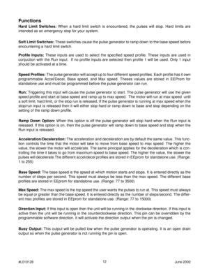 Page 1212
#L010128June 2002
Functions
Soft Limit Switches: These switches cause the pulse generator to ramp down to the base speed before
encountering a hard limit switch. Hard Limit Switches: When a hard limit switch is encountered, the pulses will stop. Hard limits are
intended as an emergency stop for your system.
Profile Inputs: These inputs are used to select the specified speed profile. These inputs are used in
conjuction with the Run input.  If no profile inputs are selected then profile 1 will be used....