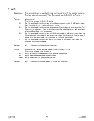 Page 1919
#L010128June 2002
V - Verify
Description: This command can be used with most commands to verify the register contents.
This is a read only command. Valid Commands are: A, B, C, D, M, R, and +.
Format: V[command]
This format is good for C, D, R, and +.
C - If a 1 is sent back then the driver is in reduced current mode.  If a 0 is sent back
then the driver is not in reduced current mode.
D - If a 1 is sent back then the pulse generator will ramp down to stop when the Run/
Stop input is released.  If a 0...