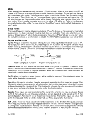 Page 55
#L010128June 2002
LEDs
When powered and operated properly, the status LED will be green.  When an error occurs, the LED will
change to RED and an error code will be generated in the error code register.  To read and clear the error
with the software, click on the “Verify Parameters” button located in the “Motion Tab”. To read and clear
the error while in “Direct Mode” use the “!” command. Once the error has been read and cleared, the LED
will return to green and the error code register will be cleared....