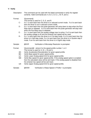 Page 2020
#L010142October 2003
V - Verify
Description: This command can be used with the listed commands to verify the register
contents. Valid Commands are: A, B, C, D, E, L, M, R, and U.
Format: V[command]
This format is used for C, D, E, and R.
C - If a 1 is sent back then the driver is in reduced current mode.  If a 0 is sent back
then the driver is not in reduced current mode.
D - If a 1 is sent back then the pulse generator will ramp down to stop when the Run/
Stop input is released.  If a 0 is sent back...