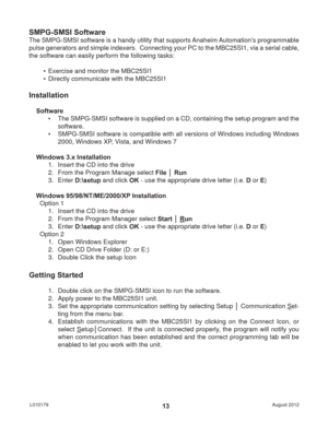 Page 13August 2012 L01017913
SMPG-SMSI Software
The SMPG-SMSI software is a handy utility that supports Anaheim Automation’s programmable 
pulse generators and simple indexers.  Connecting your PC to the MBC25SI1, via a serial cable, 
the software can easily perform the following tasks:
•  Exercise and monitor the MBC25SI1
•  Directly communicate with the MBC25SI1
Installation
Software
•  The SMPG-SMSI software is supplied on a CD, containing the setup program and the 
software.
•  SMPG-SMSI software is...