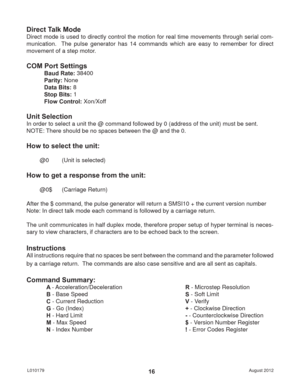 Page 16August 2012 L01017916
Direct Talk Mode
Direct mode is used to directly control the motion for real time movements through serial com-
munication.  The pulse generator has 14 commands which are easy to remember for direct 
movement of a step motor.
COM Port Settings
Baud Rate: 38400
Parity: None
Data Bits: 8
Stop Bits: 1
Flow Control: Xon/Xoff
Unit Selection
In order to select a unit the @ command followed by 0 (address of the unit) must be sent.
NOTE: There should be no spaces between the @ and the 0....