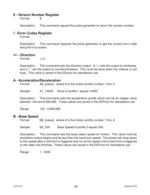 Page 17August 2012 L01017917
$ - Version Number Register
Format:   $
Description:  This command request the pulse generator to return the version number.
! - Error Codes Register
Format:   !
Description:  This command requests the pulse generator to get the current error code 
and print it to screen.
+/- - Direction
Format:   + or -
Description:  This command sets the direction output.  A “+” sets the output to clockwise, 
and a “-” set the output to counterclockwise.  This must be done when the indexer is not...