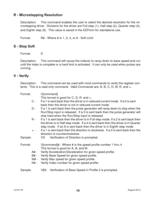 Page 19August 2012 L01017919
R - Microstepping Resolution
Description:  This command enables the user to select the desired resolution for the mi-
crostepping driver.  Divisions for the driver are Full step (1), Half step (2), Quarter step (4), 
and Eighth step (8).  This value is saved in the EEProm for standalone use.
Format:   R# - Where # is 1, 2, 4, or 8 - Soft Limit
S - Stop Soft
Format:   S
Description:  This command will cause the indexer to ramp down to base speed and run 
until the index is complete...