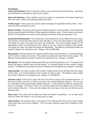 Page 12August 2012 L01044012
Functions
Hard Limit Switches: When a hard limit switch is encountered, the pulses will stop.  Hard limits 
are intended as an emergency stop for your system.
Soft Limit Switches: These switches cause the indexer to ramp down to the base speed and 
ﬁ nish the index, unless encountering a hard limit switch.
Proﬁ le Inputs: These inputs are used to select and begin the speciﬁ ed motion proﬁ le.  Only 1 
input should be activated at a time.
Motion Proﬁ les: The indexer will accept two...