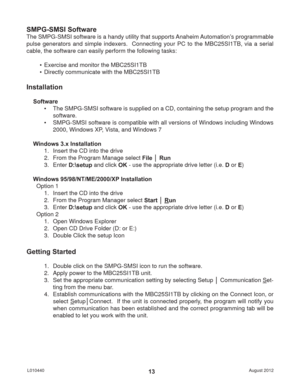 Page 13August 2012 L01044013
SMPG-SMSI Software
The SMPG-SMSI software is a handy utility that supports Anaheim Automation’s programmable 
pulse generators and simple indexers.  Connecting your PC to the MBC25SI1TB, via a serial 
cable, the software can easily perform the following tasks:
•  Exercise and monitor the MBC25SI1TB
•  Directly communicate with the MBC25SI1TB
Installation
Software
•  The SMPG-SMSI software is supplied on a CD, containing the setup program and the 
software.
•  SMPG-SMSI software is...