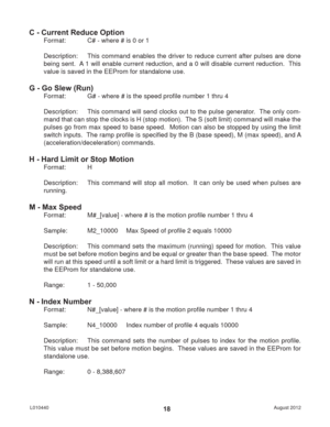 Page 18August 2012 L01044018
C - Current Reduce Option
Format:   C# - where # is 0 or 1
Description:  This command enables the driver to reduce current after pulses are done 
being sent.  A 1 will enable current reduction, and a 0 will disable current reduction.  This 
value is saved in the EEProm for standalone use.
G - Go Slew (Run)
Format:   G# - where # is the speed proﬁ le number 1 thru 4
Description:  This command will send clocks out to the pulse generator.  The only com-
mand that can stop the clocks is...