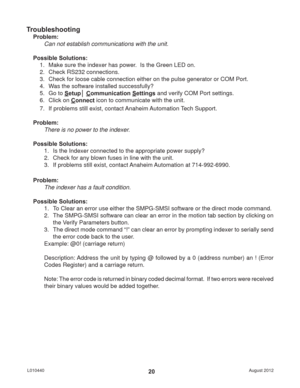 Page 20August 2012 L01044020
Troubleshooting
Problem:
Can not establish communications with the unit.
Possible Solutions: 
1.  Make sure the indexer has power.  Is the Green LED on.
2.  Check RS232 connections.
3.  Check for loose cable connection either on the pulse generator or COM Port.
4.  Was the software installed successfully?
5. Go to Setup│ Communication Settings and verify COM Port settings.
6. Click on Connect icon to communicate with the unit.
7.  If problems still exist, contact Anaheim Automation...