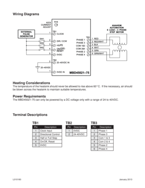 Page 5January 2013 L010160
Wiring Diagrams
Heating Considerations
The temperature of the heatsink should never be allowed to rise above 60° C.  If the necessary, air should 
be blown across the heatsink to maintain suitable temperatures.
Power Requirements
The MBD45021-75 can only be powered by a DC voltage only with a range of 24 to 40VDC.
Terminal Descriptions
TB1 TB2 TB3
Pin Description
1 Clock Input
2 Directional Control
3 Half or Full Step
4 On/Off, Reset
5 0VDC
Pin Description
1 0VDC
2 24-40VDC
Pin...