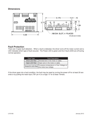 Page 6January 2013 L010160
Dimensions
Fault Protection
There are 3 types fault detection.  When a fault is detected, the driver turns off the motor current and a 
LED indicates which type of fault occured.  The Power LED is green and the 3 fault LEDS are off during 
normal operation.
Fault Type Fault Description
Short LED Red Shorted wire in the motor or cable.
Open LED Red Open wire in the motor or cable.
Temp/OV LED RedExcessive temperature or Over Voltage on 
the motor bus voltage.
If the driver goes into a...