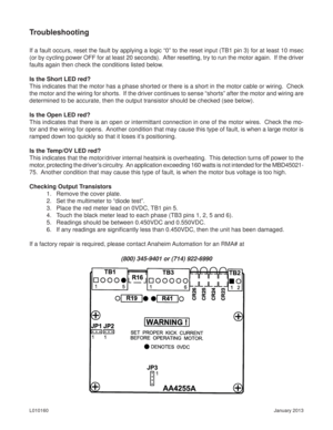 Page 8January 2013 L010160
Troubleshooting
(800) 345-9401 or (714) 922-6990 If a fault occurs, reset the fault by applying a logic “0” to the reset input (TB1 pin 3) for at least 10 msec 
(or by cycling power OFF for at least 20 seconds).  After resetting, try to run the motor again.  If the driver 
faults again then check the conditions listed below.
Is the Short LED red?
This indicates that the motor has a phase shorted or there is a short in the motor cable or wiring.  Check 
the motor and the wiring for...