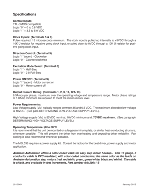 Page 6January 2013 L010149
Speciﬁ cations
Control Inputs:
TTL-CMOS Compatible
Logic “0” = 0 to 0.8 VDC
Logic “1” = 3.5 to 5.0 VDC
Clock Inputs: (Terminals 5 & 6)
Pulse required; 15 microseconds minimum.  The clock input is pulled up internally to +5VDC through a 
10K Ú resistor for negative going clock input, or pulled down to 0VDC through a 10K Ú resistor for posi-
tive going clock input.
Direction Control: (Terminal 5)
Logic “1” (open) - Clockwise
Logic “0” - Counterclockwise
Excitation Mode Select:...