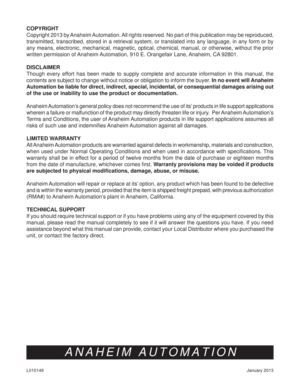 Page 7January 2013 L010149
ANAHEIM AUTOMATION
COPYRIGHT 
Copyright 2013 by Anaheim Automation. All rights reserved. No part of this publication may be reproduced, 
transmitted, transcribed, stored in a retrieval system, or translated into any language, in any form or by 
any means, electronic, mechanical, magnetic, optical, chemical, manual, or otherwise, without the prior 
written permission of Anaheim Automation, 910 E. Orangefair Lane, Anaheim, CA 92801. 
DISCLAIMER
Though every effort has been made to...