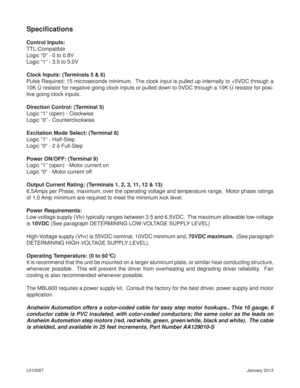 Page 6January 2013 L010067
Speciﬁ cations
Control Inputs:
TTL-Compatible
Logic “0” - 0 to 0.8V
Logic “1” - 3.5 to 5.0V
Clock Inputs: (Terminals 5 & 6)
Pulse Required; 15 microseconds minimum.  The clock input is pulled up internally to +5VDC through a 
10K Ù resistor for negative going clock inputs or pulled down to 0VDC through a 10K Ù resistor for posi-
tive going clock inputs. 
Direction Control: (Terminal 5)
Logic “1” (open) - Clockwise
Logic “0” - Counterclockwise
Excitation Mode Select: (Terminal 8)...