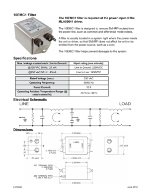 Page 410EMC1 Filter
The 10EMC1 filter is required at the power input of the 
MLA05641 driver.
The 10EMC1 filter is designed to remove EMI-RFI (noise) from 
the power line, such as common and differential mode noises.
A filter is usually located in a system right where the power meets 
the unit or driver, so that EMI/RFI does not affect the unit or be 
emitted from the power source, such as a cord.
The 10EMC1 filter helps prevent damages to the system. 
Specifications
Max. leakage current each Line to...