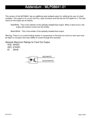 Page 1March 2006
Addendum - MLP08641-01 Addendum - MLP08641-01Addendum - MLP08641-01 Addendum - MLP08641-01
Addendum - MLP08641-01
#L010219
This version of the MLP08641 has an additional opto-isoltaed output for notifying the user of a fault
condition. The output is on a 4 pin mini-fit jr. style connector and has two 24 inch leads for it. The wire
colors for the output are as follows:
Red/White - This is the collector of the optically isolated fault output. When a fault occurs, this
output will conduct current...