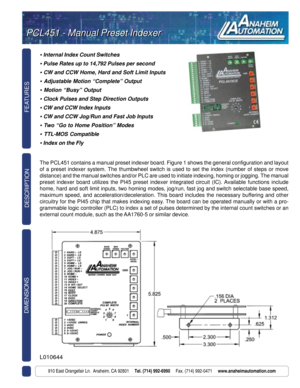 Page 1FEATURES DIMENSIONS
910 East Orangefair Ln.  Anaheim, CA 92801     Tel. (714) 992-6990     Fax. (714) 992-0471     www.anaheimautomation.com
DESCRIPTION
• Internal Index Count Switches
• Pulse Rates up to 14,792 Pulses per second
• CW and CCW Home, Hard and Soft Limit Inputs
• Adjustable Motion “Complete” Output
• Motion “Busy” Output
• Clock Pulses and Step Direction Outputs
• CW and CCW Index Inputs
• CW and CCW Jog/Run and Fast Job Inputs
• Two “Go to Home Position” Modes
• TTL-MOS Compatible
• Index...