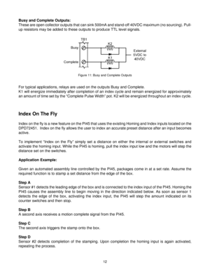 Page 1212
Busy and Complete Outputs:
These are open collector outputs that can sink 500mA and stand-off 40VDC maximum (no sourcing). Pull-
up resistors may be added to these outputs to produce TTL level signals.
For typical applications, relays are used on the outputs Busy and Complete.
K1 will energize immediately after completion of an index cycle and remain energized for approximately
an amount of time set by the “Complete Pulse Width” pot. K2 will be energized throughout an index cycle.
Figure 11: Busy and...