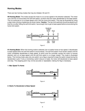 Page 66
Homing Modes
There are two homing modes that may be initiated, H0 and H1.
H0 Homing Mode: This mode causes the motor to run at max speed in the direction selected. The motor
runs until the nut encounters the soft limit switch, at which time the motor decelerates to the base speed.
The nut continues to run at base speed until it hits the home limit switch. This may be illustrated by using
a step motor driving a leadscrew as shown below. Caution: The two limit switches should be placed such
that the nut...